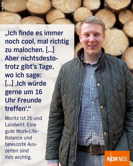 Zu sehen ist ein junger Mann, der vor einem Stapel Holz steht. Auf dem Bild ein Zitat: "Ich finde es immer noch cool, mal richtig zu malochen. (...) Aber nichtsdestotrotz gibts Tage, wo ich sage: (...) 'Ich würde gerne um 16 Uhr Freunde Treffen'." Moritz ist 26 und Landwirt. Eine gute Work-Life-Balance und bewusste Auszeiten sind ihm wichtig.
