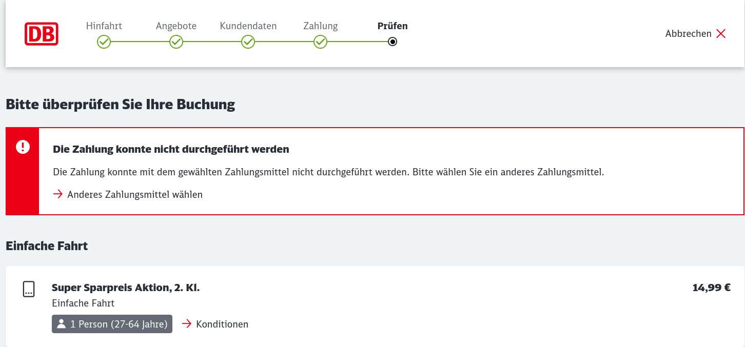 Screenshot meines Kundencenters der Deutschen Bahn beim Versuch ein Ticket fürs Wochenende zu buchen: Hinfahrt Angebote Kundendaten Zahlung Prüfen Bitte überpriifen Sie lhre Buchung Die Zahlung konnte nicht durchgefiihrt werden Die Zahlung konnte mit <br />dem gewählten Zahlungsmittel nicht durchgeführt werden. Bitte wahlen Sie ein anderes Zahlungsmittel. —> Anderes Zahlungsmittel wahlen Einfache Fahrt Super Sparpreis Aktion, 2. KI. 14,99 €