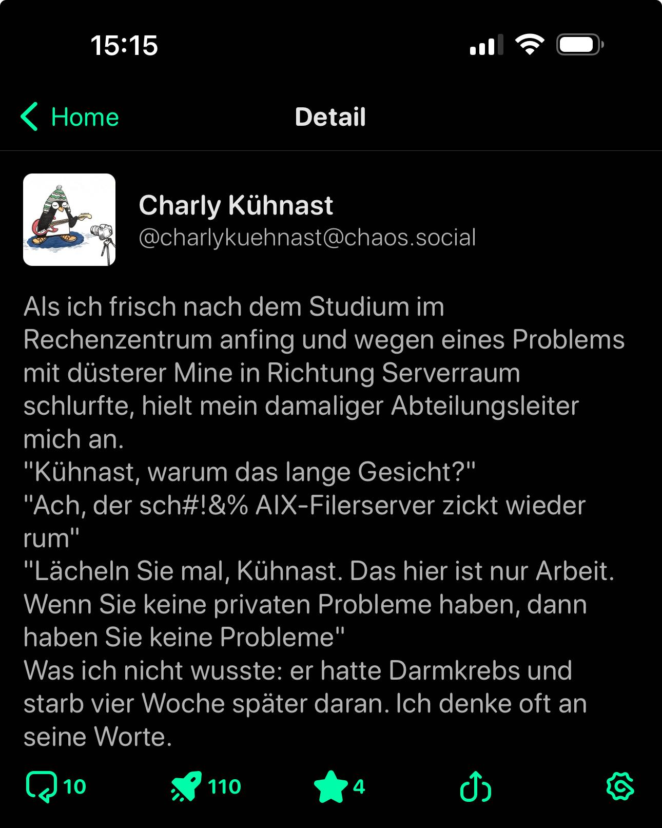 Als ich frisch nach dem Studium im Rechenzentrum anfing und wegen eines Problems mit düsterer Mine in Richtung Serverraum schlurfte, hielt mein damaliger Abteilungsleiter mich an.
"Kühnast, warum das lange Gesicht?"
"Ach, der sch#!&% AIX-Filerserver zickt wieder rum"
"Lächeln Sie mal, Kühnast. Das hier ist nur Arbeit.
Wenn Sie keine privaten Probleme haben, dann haben Sie keine Probleme"
Was ich nicht wusste: er hatte Darmkrebs und starb vier Woche später daran. Ich denke oft an seine Worte.