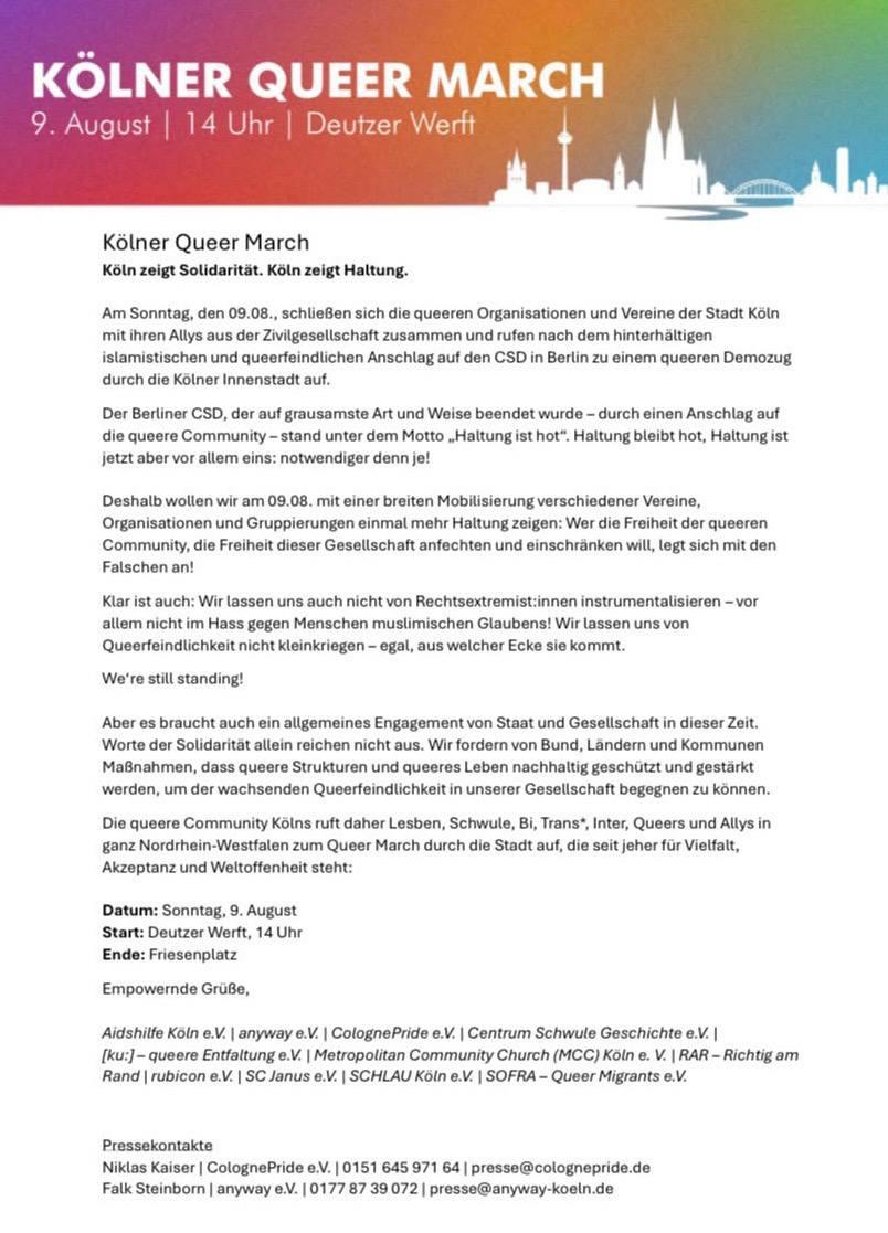 9. August 14 Uhr Deutzer Wertt
|

Kélner Queer March
Koln zeigt Solidaritat. Ksln zeigt Haltung.
‘Am Sonntag, den 09.08., schlieBen sich die queeren Organisationen und Vereine der Stadt Koln
mit ihren Allys aus der Zivilgesellschaft zusammen und rufen nach dem hinterhaltigen
islamistischen und queerfeindlichen Anschlag auf den CSD in Berlin zu einem queeren Demozug
durch die Kolner Innenstadt auf.
Der Berliner CSD, der auf grausamste Art und Weise beendet wurde - durch einen Anschlag auf
die queere Community - stand unter dem Motto ,Haltung ist hot". Haltung bleibt hot, Haltung ist
jetzt aber vor allem eins: notwendiger denn je!
Deshalb wollen wir am 09.08. mit einer breiten Mobilisierung verschiedener Vereine,
Organisationen und Gruppierungen einmal mehr Haltung zeigen: Wer die Freiheit der queeren
‘Community, die Freiheit dieser Gesellschaft anfechten und einschranken will, legt sich mit den
Falschen an!
Klar ist auch: Wir lassen uns auch nicht von Rechtsextremist:innen instrumentalisieren —vor
allem nicht im Hass gegen Menschen muslimischen Glaubens! Wir lassen uns von
Queerfeindlichkeit nicht kleinkriegen - egal, aus welcher Ecke sie kommt.
We're still standing!
Aber es braucht auch ein aligemeines Engagement von Staat und Gesellschaft in dieser Zeit.
Worte der Solidaritat allein reichen nicht aus. Wir fordern von Bund, Landern und Kommunen
MaBnahmen, dass queere Strukturen und queeres Leben nachhaltig geschiitzt und gestarkt
‘werden, um der wachsenden Queerfeindlichkeit in unserer Gesellschaft begegnen zu konnen.
Die queere Community Kons ruft daher Lesben, Schwule, Bi, Trans®, Inter, Queers und Allys in
ganz Nordrhein-Westfalen zum Queer March durch die Stadt auf, die seit jeher fur Vielfalt,
Akzeptanz und Weltoffenheit steht:
Datum: Sonntag, 9. August
Start: Deutzer Werft, 14 Uhr
Ende: Friesenplatz
Empowernde GruBe,
Aidshilfe Koln e.V. | anyway e.V. | ColognePride e.V. | Centrum Schwule Geschichte e.V. |
[ku:]- queere Entfaltung e.V. | Metropolitan Community Church (MCC) Koln e. V. | RAR - Richtig am
Rand | rubicon e.V. | SC Janus e.V.| SCHLAU Koln e.V. | SOFRA - Queer Migrants e.V.
Pressekontakte
Niklas Kaiser | ColognePride eV. | 0151 645 971 64 | presse@colognepride.de
Falk Steinborn | anyway eV. | 0177 87 39 072 | presse@anyway-koeln.de